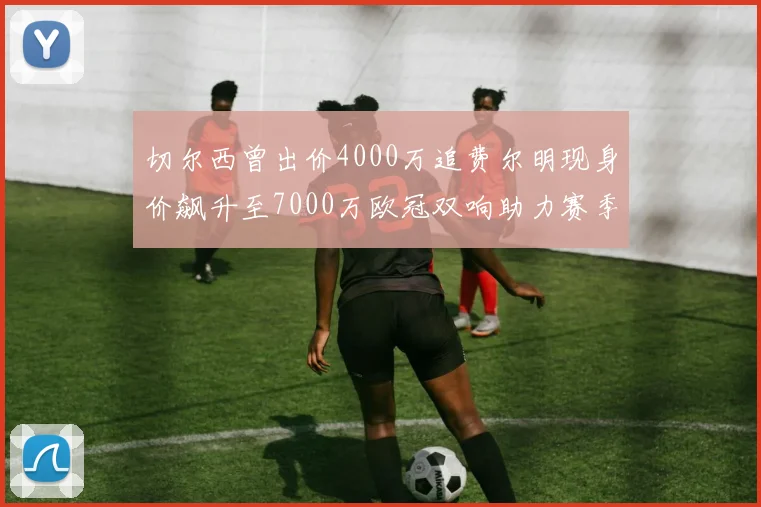 切尔西曾出价4000万追费尔明现身价飙升至7000万欧冠双响助力赛季双10