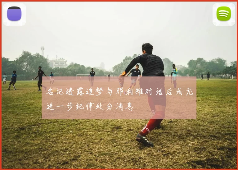 名记透露追梦与邓利维对话后或无进一步纪律处分消息