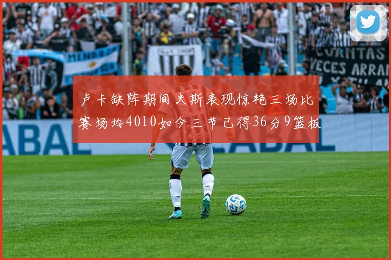卢卡缺阵期间夫斯表现惊艳三场比赛场均4010如今三节已得36分9篮板