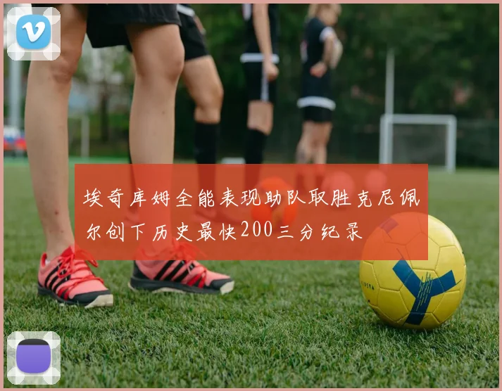 埃奇库姆全能表现助队取胜克尼佩尔创下历史最快200三分纪录