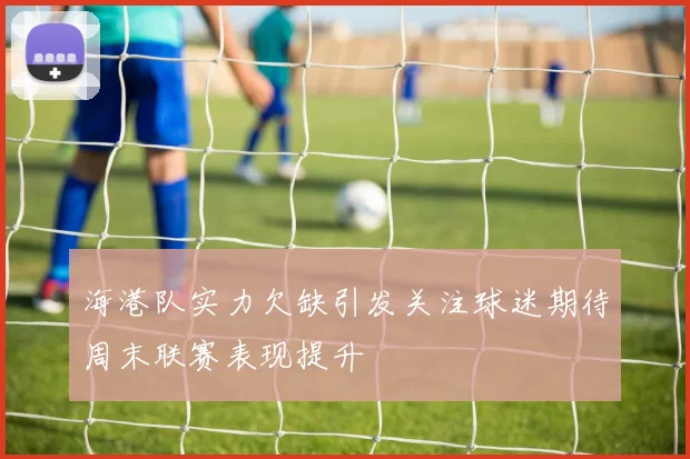 海港队实力欠缺引发关注球迷期待周末联赛表现提升