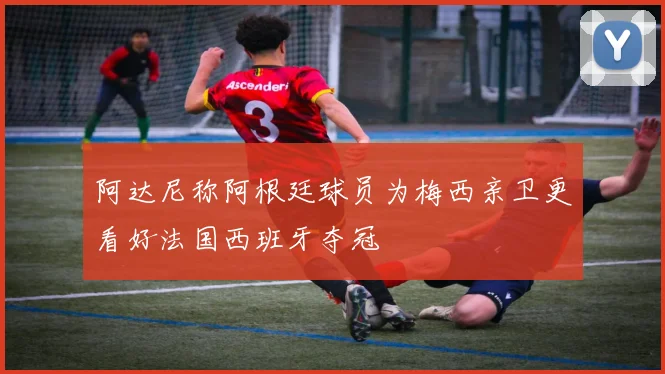 阿达尼称阿根廷球员为梅西亲卫更看好法国西班牙夺冠