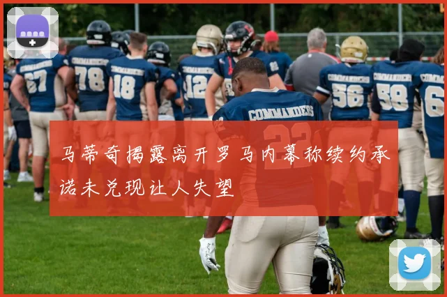 马蒂奇揭露离开罗马内幕称续约承诺未兑现让人失望
