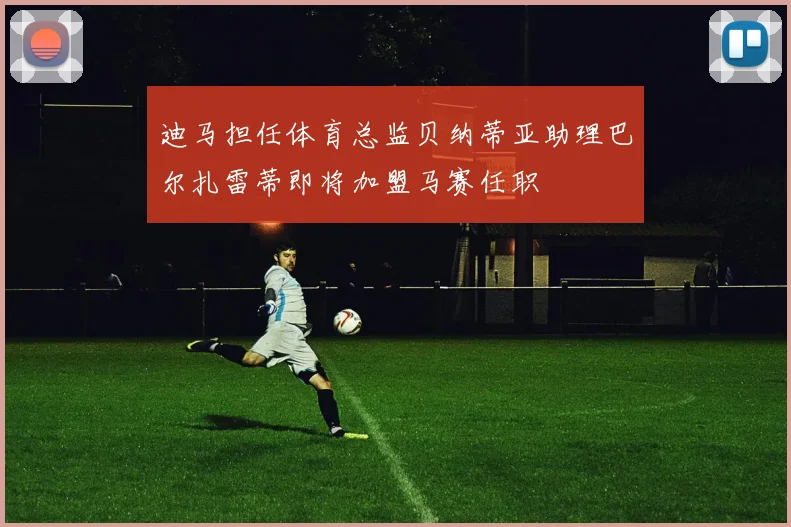 迪马担任体育总监贝纳蒂亚助理巴尔扎雷蒂即将加盟马赛任职