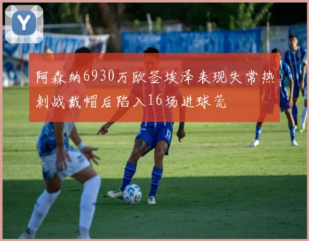 阿森纳6930万欧签埃泽表现失常热刺战戴帽后陷入16场进球荒