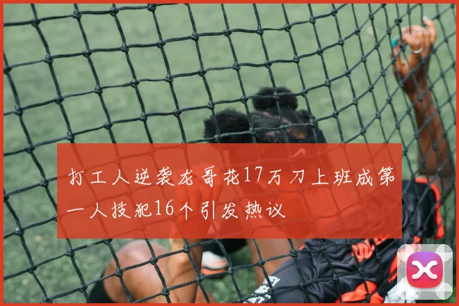 打工人逆袭龙哥花17万刀上班成第一人技犯16个引发热议