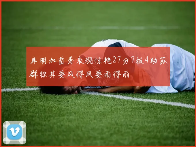 库明加首秀表现惊艳27分7板4助苏群称其要风得风要雨得雨