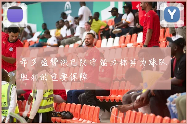 希罗盛赞热巴防守能力称其为球队胜利的重要保障