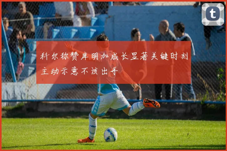 科尔称赞库明加成长显著关键时刻主动示意不该出手