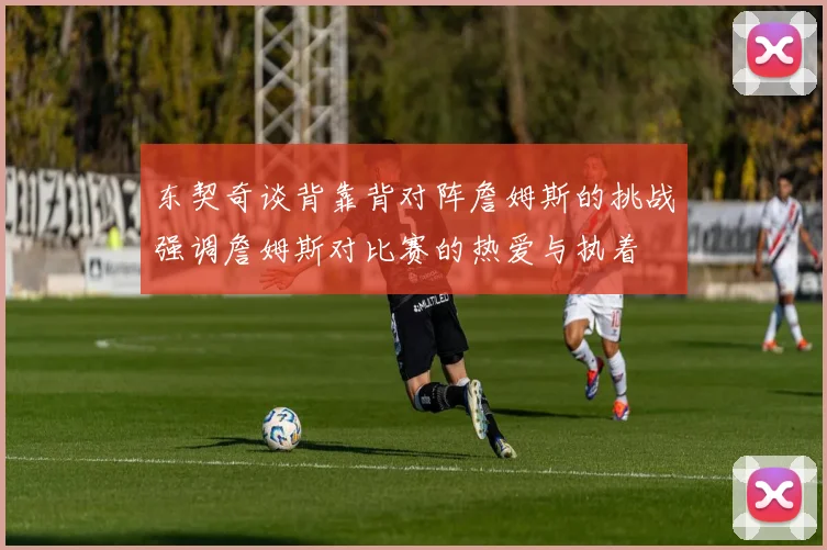 东契奇谈背靠背对阵詹姆斯的挑战强调詹姆斯对比赛的热爱与执着
