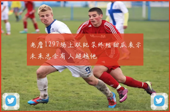 老詹1297场上双纪录终结甜瓜表示未来总会有人超越他