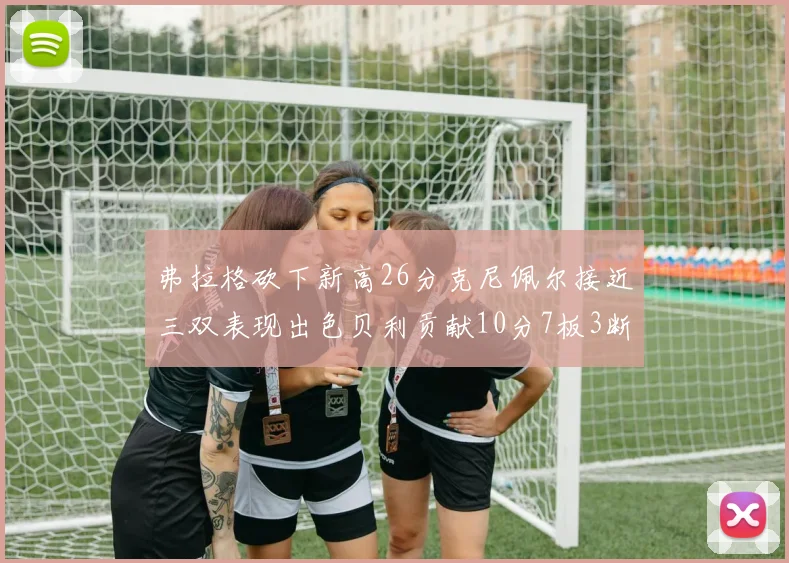 弗拉格砍下新高26分克尼佩尔接近三双表现出色贝利贡献10分7板3断