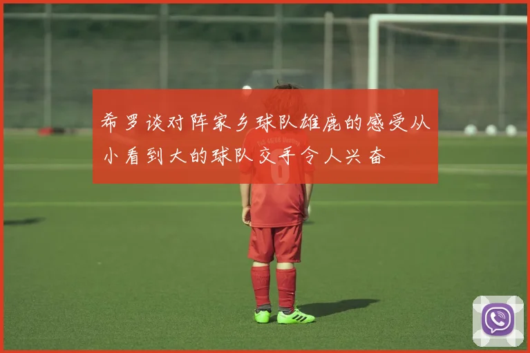 希罗谈对阵家乡球队雄鹿的感受从小看到大的球队交手令人兴奋