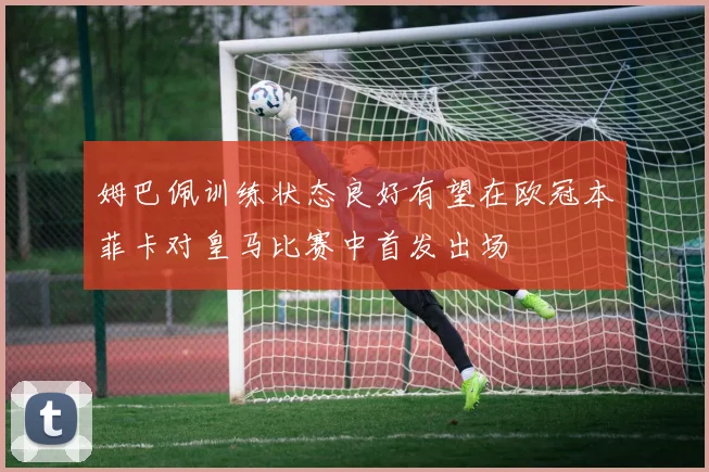 姆巴佩训练状态良好有望在欧冠本菲卡对皇马比赛中首发出场