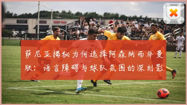 萨尼亚揭秘为何选择阿森纳而非曼联：语言障碍与球队氛围的深刻影响