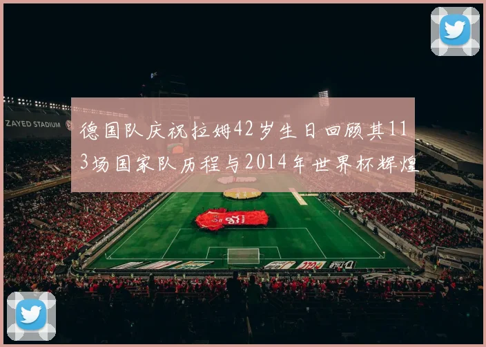 德国队庆祝拉姆42岁生日回顾其113场国家队历程与2014年世界杯辉煌