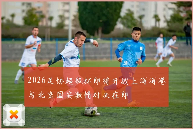 2026足协超级杯即将开战上海海港与北京国安激情对决在即