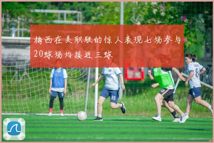 梅西在美职联的惊人表现七场参与20球场均接近三球