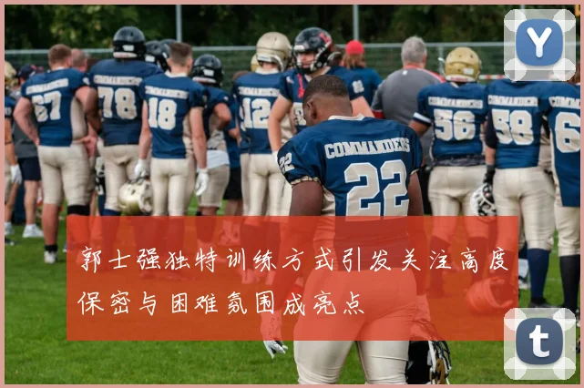 郭士强独特训练方式引发关注高度保密与困难氛围成亮点