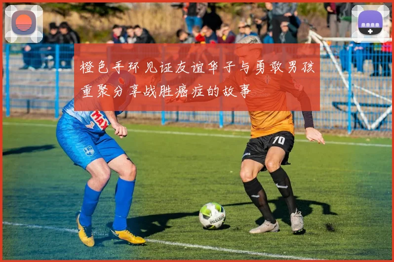 橙色手环见证友谊华子与勇敢男孩重聚分享战胜癌症的故事