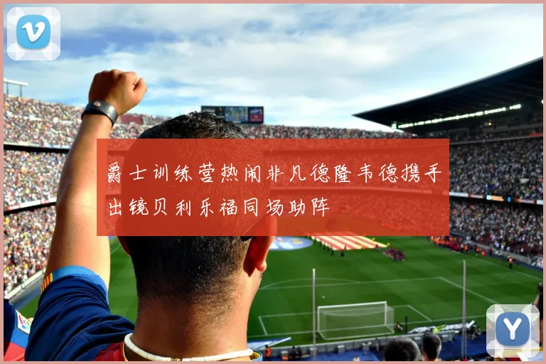 爵士训练营热闹非凡德隆韦德携手出镜贝利乐福同场助阵